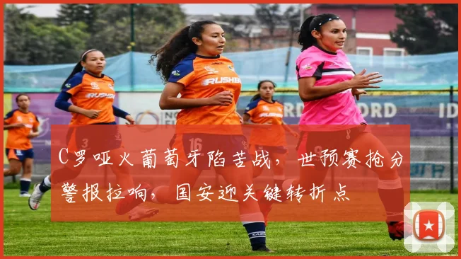 C罗哑火葡萄牙陷苦战,世预赛抢分警报拉响,国安迎关键转折点