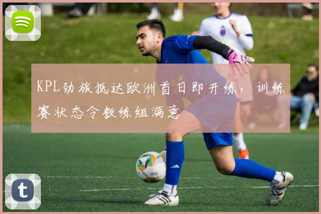 KPL劲旅抵达欧洲首日即开练,训练赛状态令教练组满意