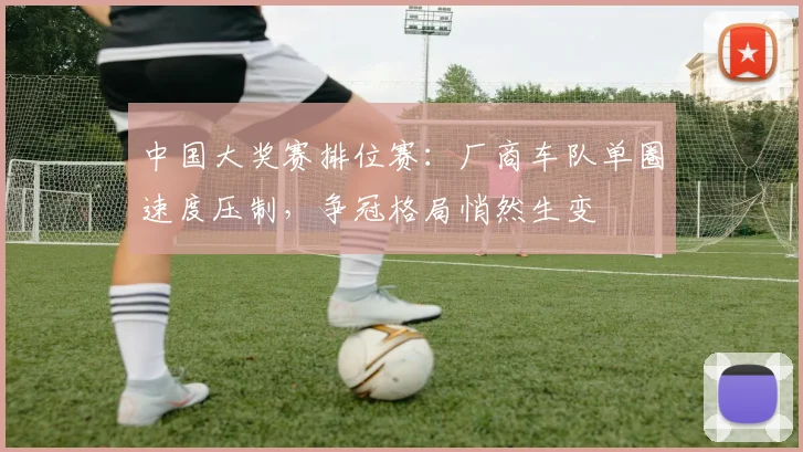 中国大奖赛排位赛:厂商车队单圈速度压制,争冠格局悄然生变